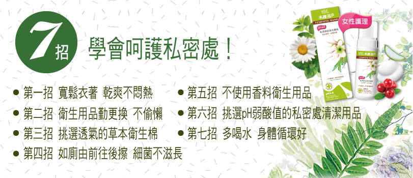 七招輕鬆呵護私密處：1.穿透氣的衣物；2.生理期勤換衛生棉；3.挑選透氣衛生棉；4.衛生紙由前往後擦；5.選擇天然草本不含香料的衛生用品；6.溫和清潔，選擇 pH3.5 弱酸配方私密清潔用品；7.多喝水多攝取維他命C或蔓越梅